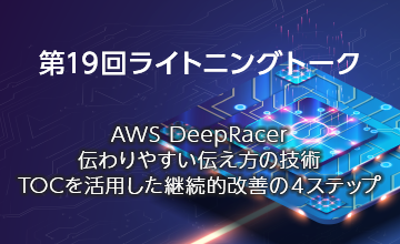 第19回ライトニングトーク～AWS DeepRacer・伝わりやすい伝え方の技術・TOCを活用した継続的改善の４ステップ