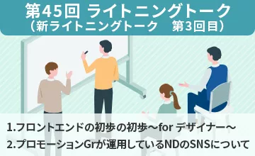 第45回 ライトニングトーク【自由テーマ】1.フロントエンドの初歩の初歩～for デザイナー～、2.プロモーションGroupが運用しているNDのSNSについて